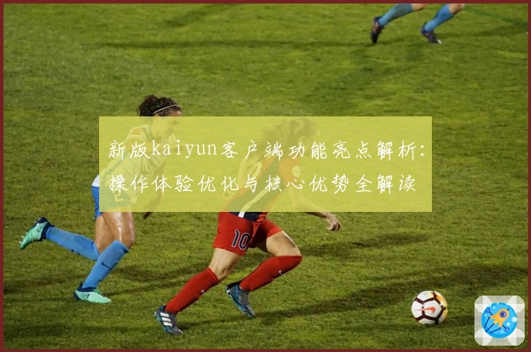 新版kaiyun客户端功能亮点解析：操作体验优化与核心优势全解读